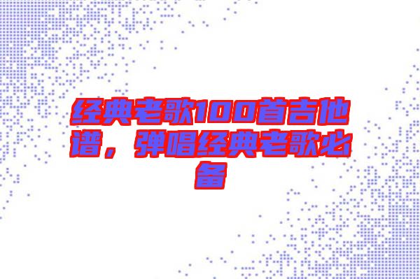 經(jīng)典老歌100首吉他譜，彈唱經(jīng)典老歌必備