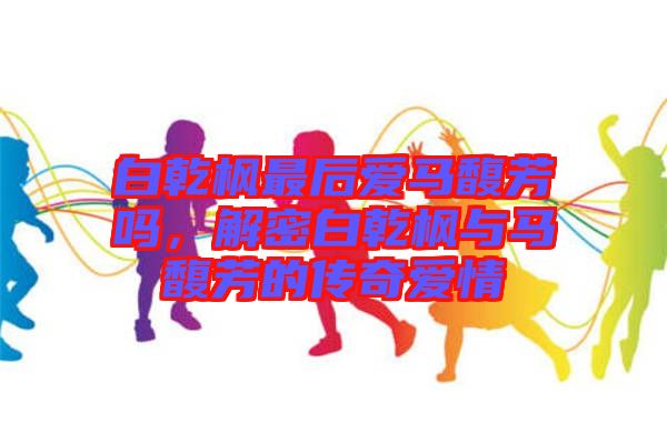 白乾楓最后愛馬馥芳嗎，解密白乾楓與馬馥芳的傳奇愛情