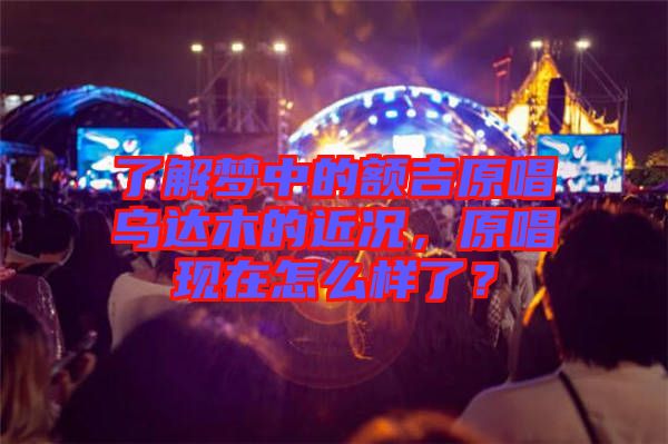 了解夢(mèng)中的額吉原唱烏達(dá)木的近況，原唱現(xiàn)在怎么樣了？