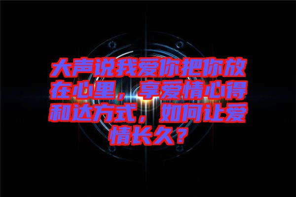 大聲說我愛你把你放在心里，享愛情心得和達方式，如何讓愛情長久？