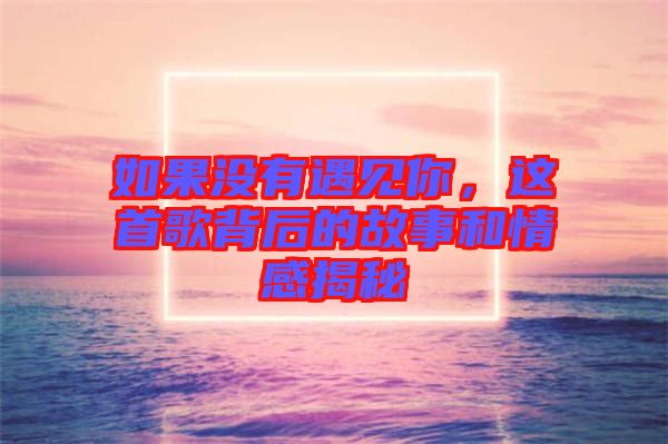 如果沒有遇見你，這首歌背后的故事和情感揭秘