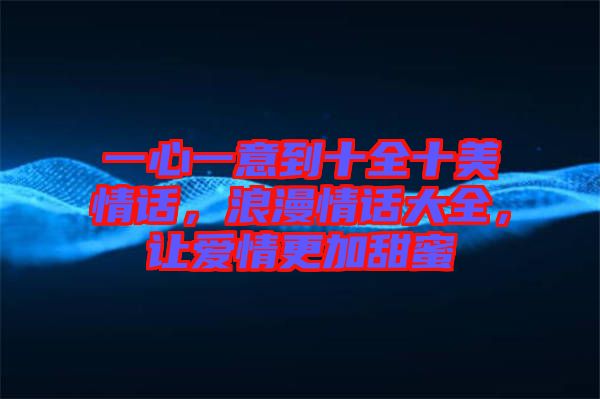 一心一意到十全十美情話，浪漫情話大全，讓愛情更加甜蜜