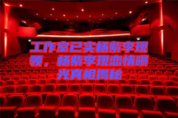 工作室已實(shí)楊紫李現(xiàn)領(lǐng)，楊紫李現(xiàn)戀情曝光真相揭秘