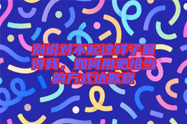 別說對不起這樣子顯得我，如何用更恰當?shù)姆绞竭_歉意