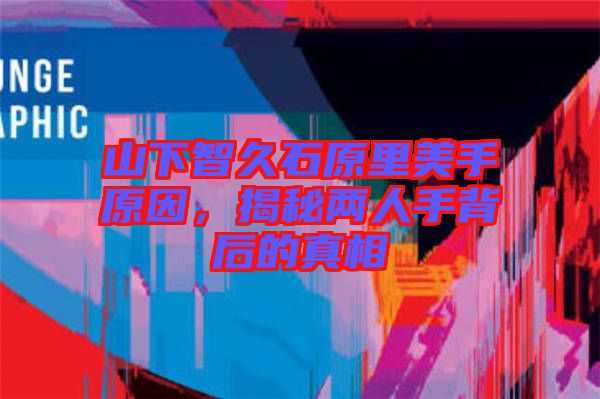 山下智久石原里美手原因，揭秘兩人手背后的真相