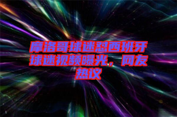 摩洛哥球迷懟西班牙球迷視頻曝光，網(wǎng)友熱議