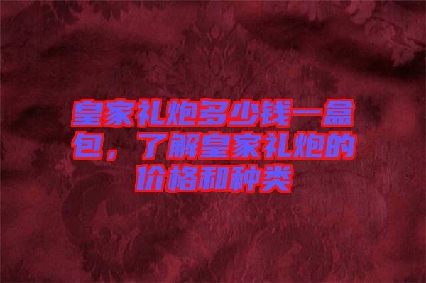 皇家禮炮多少錢一盒包，了解皇家禮炮的價格和種類