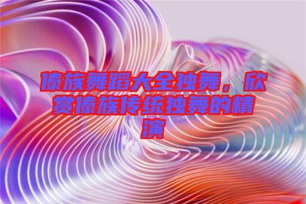 傣族舞蹈大全獨舞，欣賞傣族傳統(tǒng)獨舞的精演