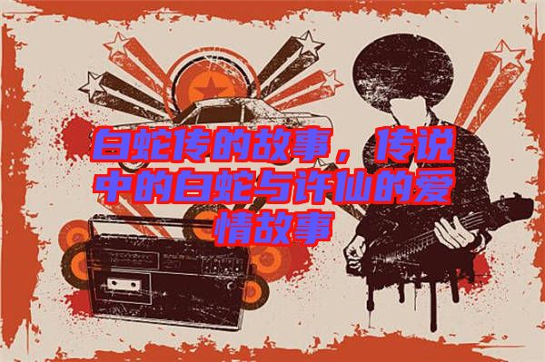 白蛇傳的故事，傳說(shuō)中的白蛇與許仙的愛情故事