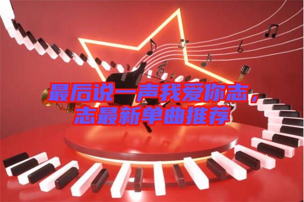 最后說一聲我愛你志，志最新單曲推薦