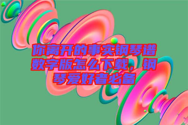 你離開(kāi)的事實(shí)鋼琴譜數(shù)字版怎么下載，鋼琴愛(ài)好者必備