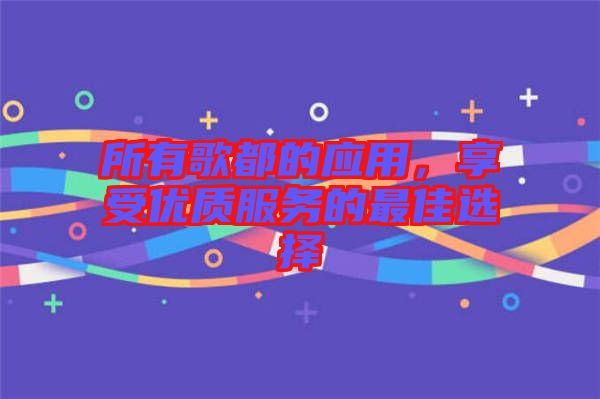 所有歌都的應(yīng)用，享受優(yōu)質(zhì)服務(wù)的最佳選擇