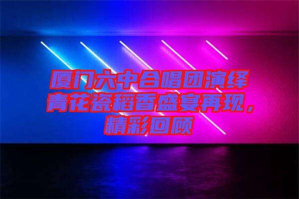 廈門(mén)六中合唱團(tuán)演繹青花瓷稻香盛宴再現(xiàn)，精彩回顧
