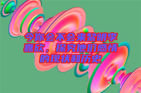 今你會(huì)不會(huì)來黎明李嘉欣，探究他們感情的現(xiàn)狀和歷史