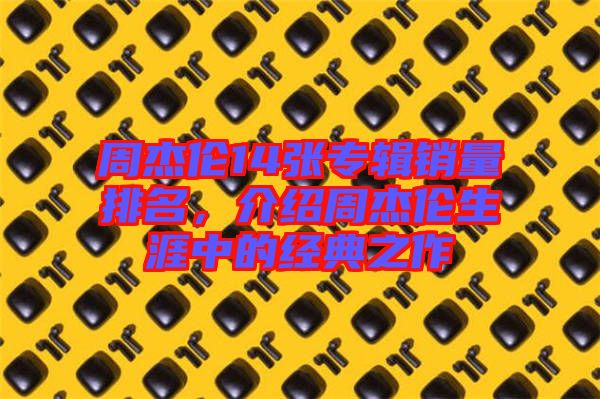 周杰倫14張專輯銷量排名，介紹周杰倫生涯中的經(jīng)典之作