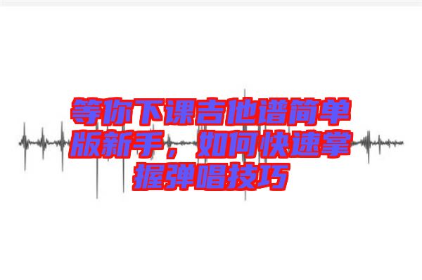 等你下課吉他譜簡單版新手，如何快速掌握彈唱技巧