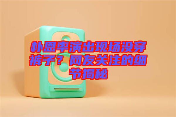 樸恩率演出現(xiàn)場沒穿褲子？網(wǎng)友關(guān)注的細(xì)節(jié)揭秘