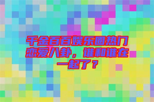 千金百百娛樂圈熱門戀愛八卦，誰和誰在一起了？
