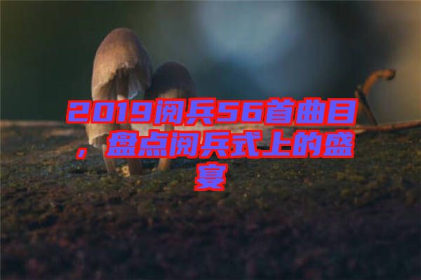 2019閱兵56首曲目，盤點閱兵式上的盛宴