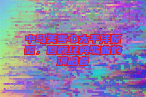中島美雪心太平洋原唱，回顧經(jīng)典歌曲的演唱者