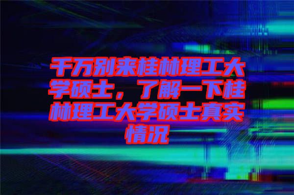 千萬別來桂林理工大學碩士，了解一下桂林理工大學碩士真實情況