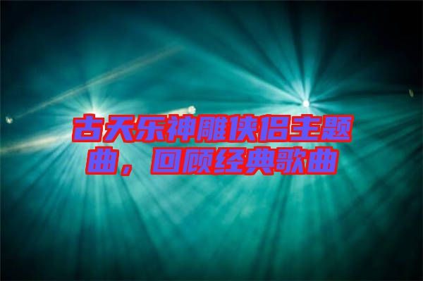古天樂神雕俠侶主題曲，回顧經(jīng)典歌曲