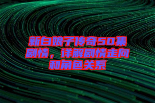 新白娘子傳奇50集劇情，詳解劇情走向和角色關(guān)系