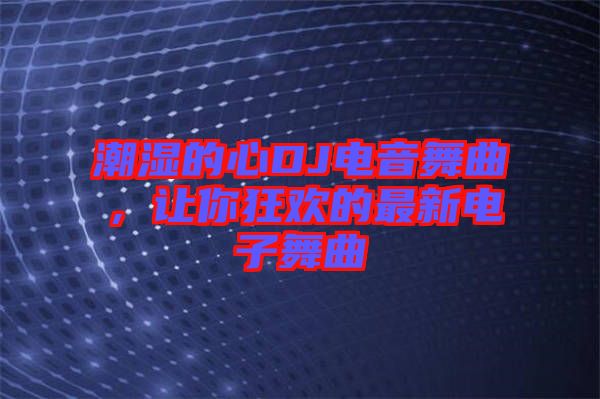 潮濕的心DJ電音舞曲，讓你狂歡的最新電子舞曲
