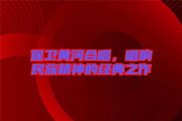 保衛(wèi)黃河合唱，唱響民族精神的經(jīng)典之作