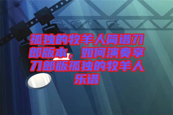 孤獨(dú)的牧羊人簡(jiǎn)譜刀郎版本，如何演奏享刀郎版孤獨(dú)的牧羊人樂(lè)譜