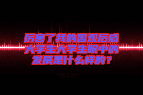 厲害了我的國(guó)觀后感大學(xué)生大學(xué)生眼中的發(fā)展是什么樣的？