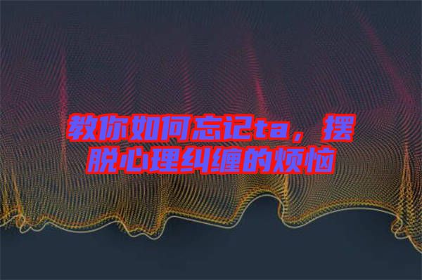 教你如何忘記ta，擺脫心理糾纏的煩惱