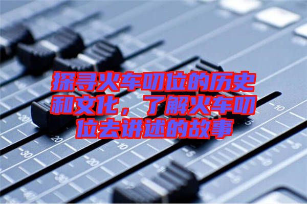 探尋火車叨位的歷史和文化，了解火車叨位去講述的故事