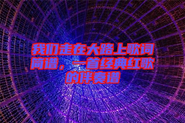 我們走在大路上歌詞簡譜，一首經(jīng)典紅歌的伴奏譜