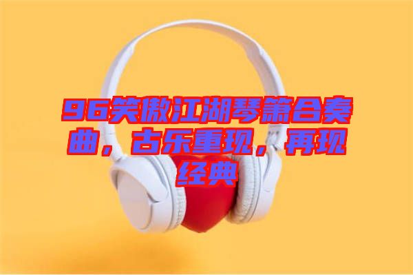 96笑傲江湖琴簫合奏曲，古樂重現(xiàn)，再現(xiàn)經(jīng)典