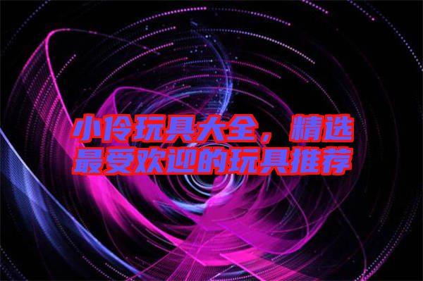 小伶玩具大全，精選最受歡迎的玩具推薦