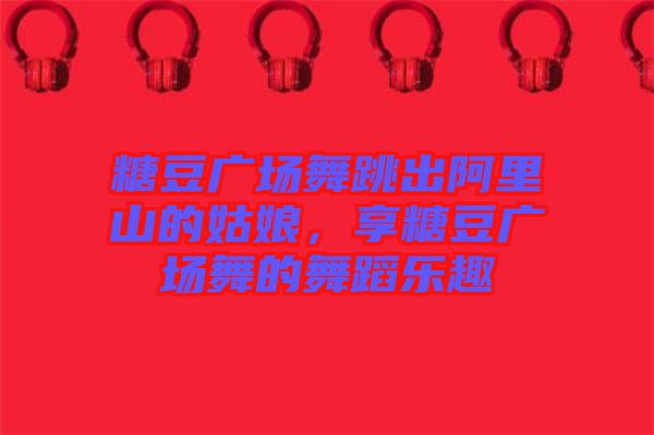 糖豆廣場舞跳出阿里山的姑娘，享糖豆廣場舞的舞蹈樂趣