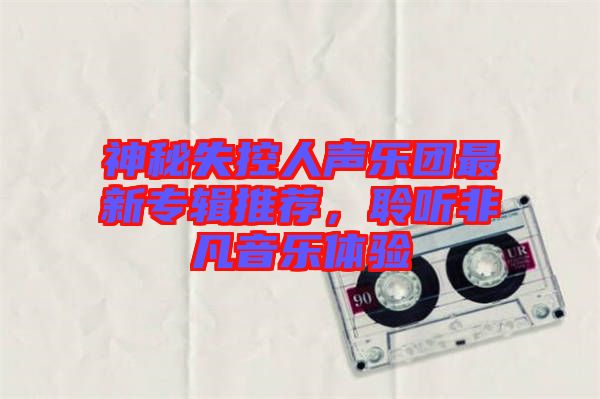 神秘失控人聲樂團(tuán)最新專輯推薦，聆聽非凡音樂體驗(yàn)