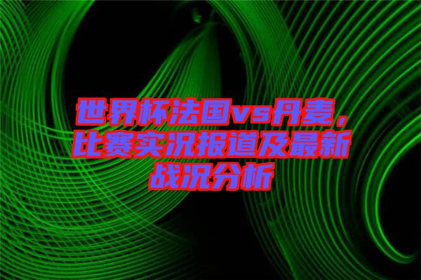 世界杯法國vs丹麥，比賽實況報道及最新戰(zhàn)況分析