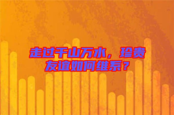 走過千山萬水，珍貴友誼如何維系？