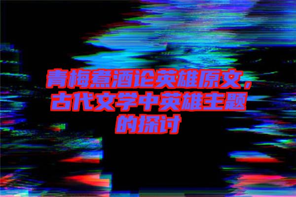 青梅煮酒論英雄原文，古代文學(xué)中英雄主題的探討