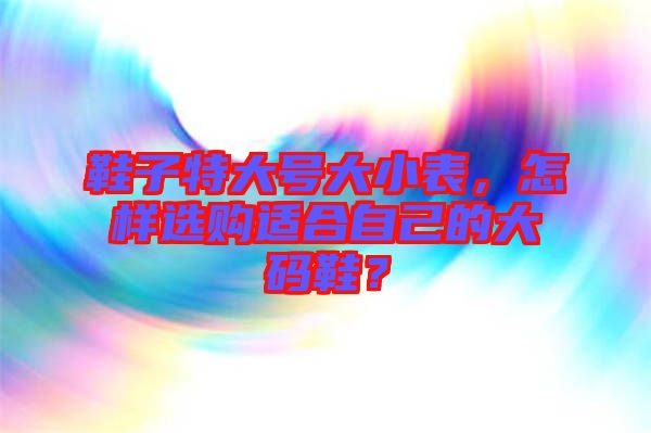 鞋子特大號大小表，怎樣選購適合自己的大碼鞋？