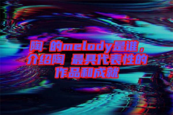 陶喆的melody是誰，介紹陶喆最具代表性的作品和成就