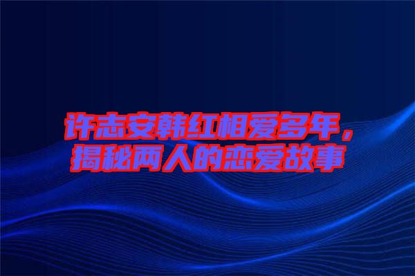 許志安韓紅相愛多年，揭秘兩人的戀愛故事