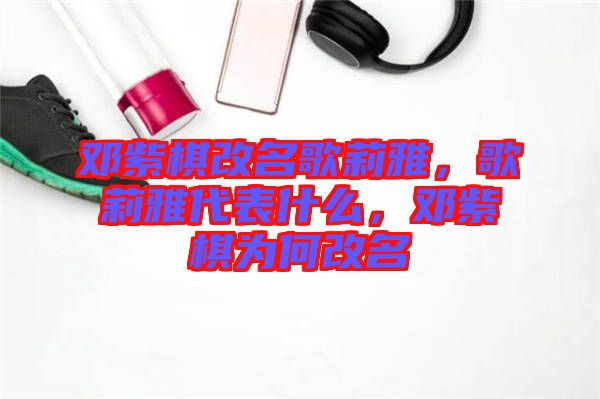 鄧紫棋改名歌莉雅，歌莉雅代表什么，鄧紫棋為何改名