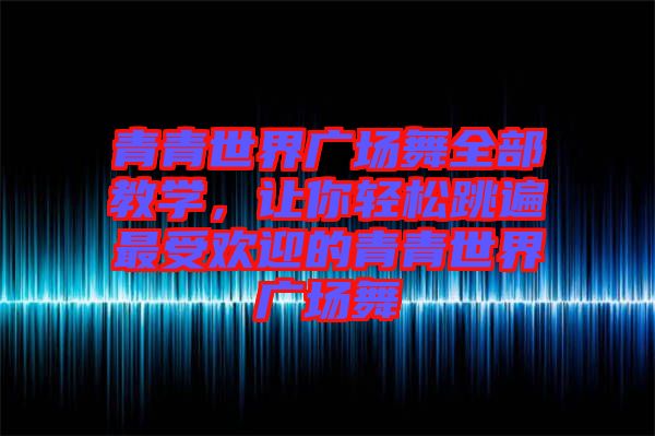 青青世界廣場舞全部教學，讓你輕松跳遍最受歡迎的青青世界廣場舞