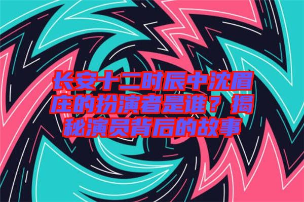 長安十二時辰中沈眉莊的扮演者是誰？揭秘演員背后的故事