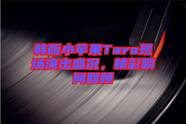 韓版小蘋果Tara現(xiàn)場(chǎng)演出盛況，精彩瞬間回顧