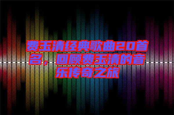 費(fèi)玉清經(jīng)典歌曲20首名，回顧費(fèi)玉清的音樂傳奇之旅