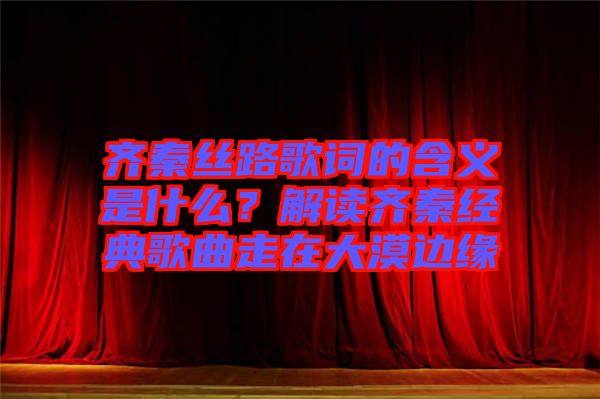 齊秦絲路歌詞的含義是什么？解讀齊秦經(jīng)典歌曲走在大漠邊緣